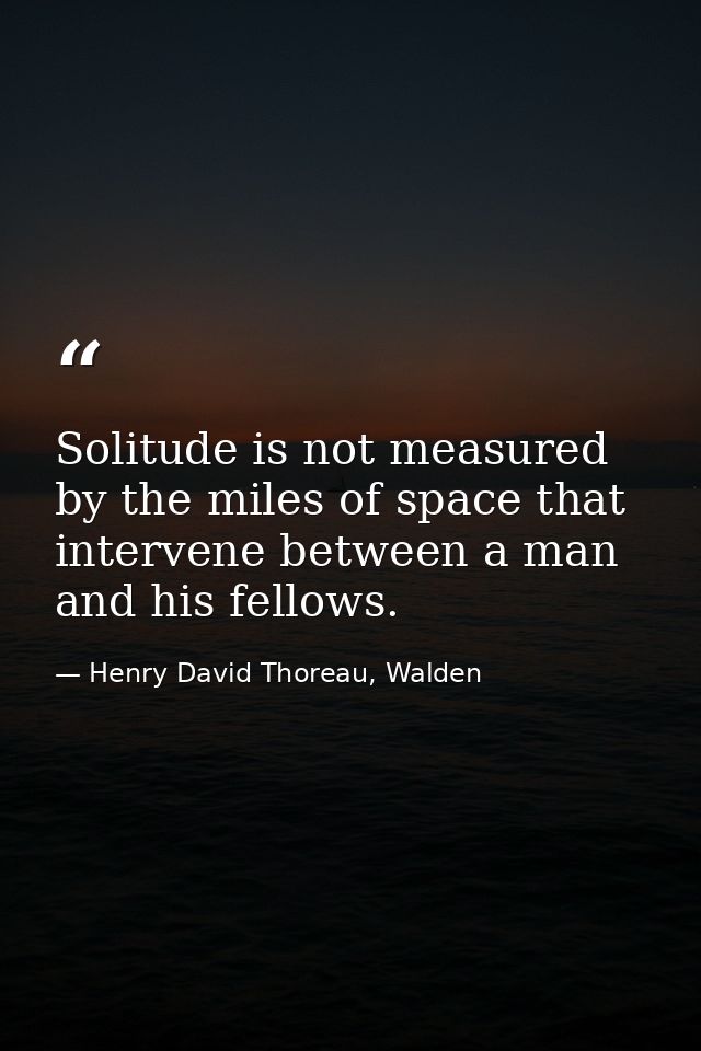 Solitude is not measured by the miles of space that intervene between a man and his fellows. — Henry David Thoreau, Walden