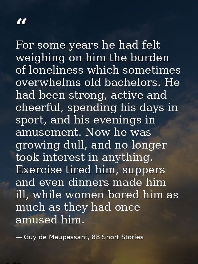 For some years he had felt weighing on him the burden of loneliness which sometimes overwhelms old bachelors. He had bee — Guy de Maupassant, 88 Short Stories