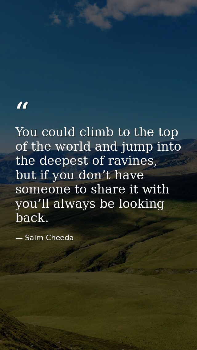 You could climb to the top of the world and jump into the deepest of ravines, but if you don’t have someone to share it  — Saim Cheeda