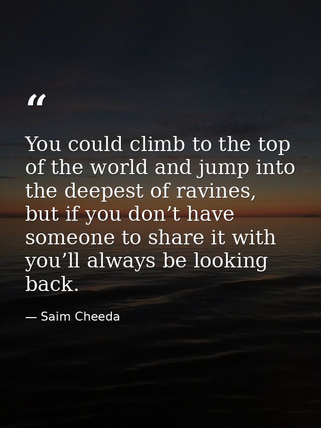 You could climb to the top of the world and jump into the deepest of ravines, but if you don’t have someone to share it  — Saim Cheeda