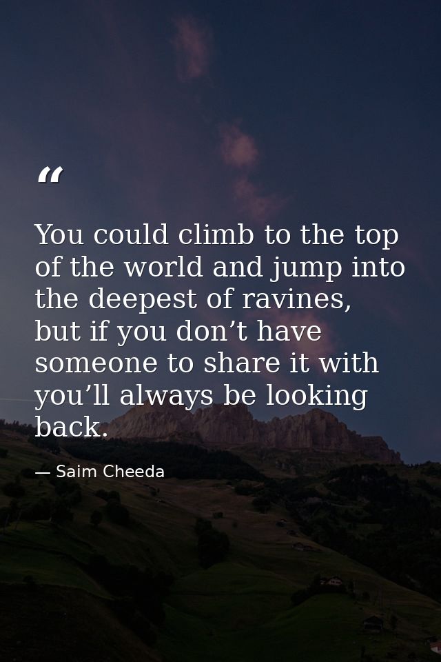 You could climb to the top of the world and jump into the deepest of ravines, but if you don’t have someone to share it  — Saim Cheeda