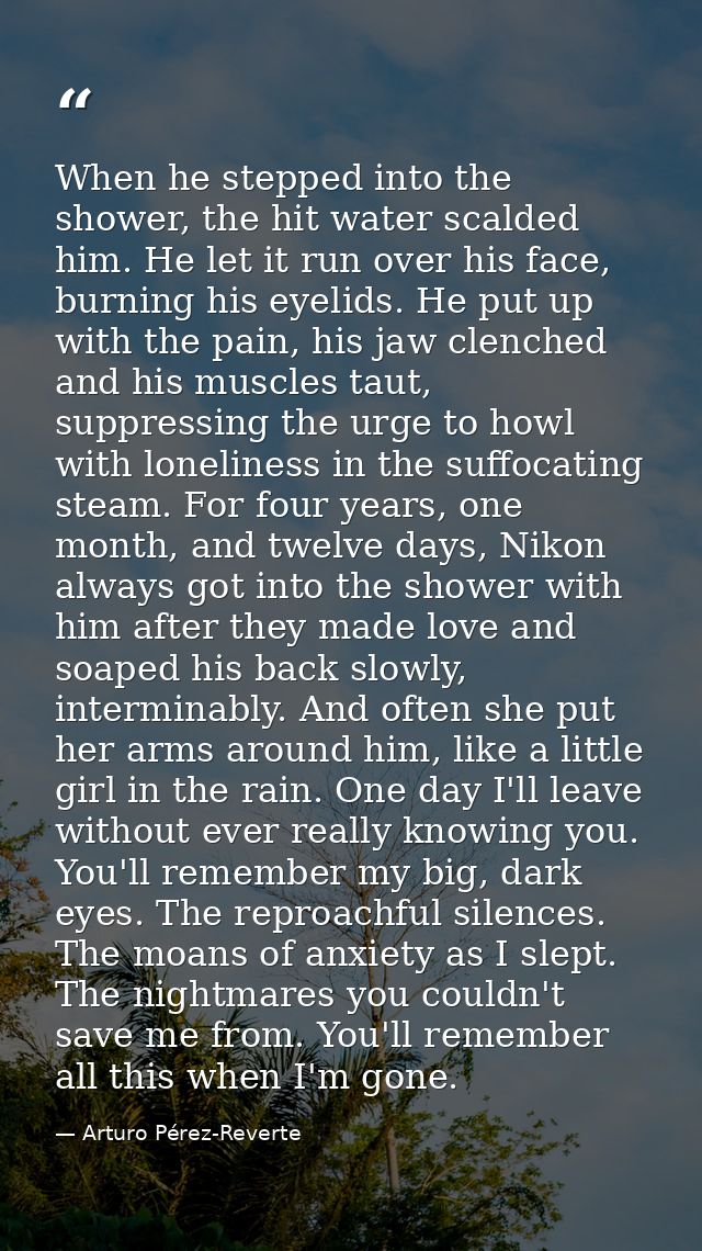 When he stepped into the shower, the hit water scalded him. He let it run over his face, burning his eyelids. He put up  — Arturo Pérez-Reverte