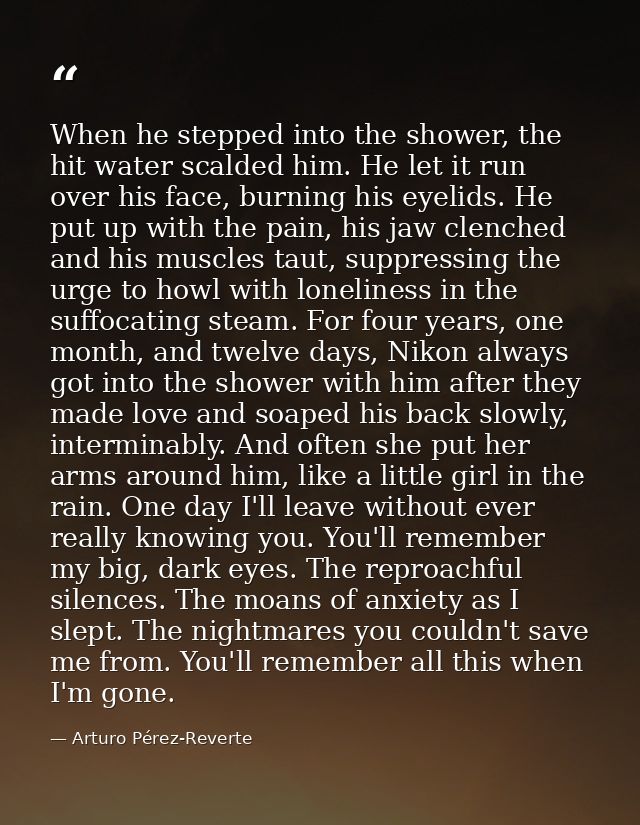 When he stepped into the shower, the hit water scalded him. He let it run over his face, burning his eyelids. He put up  — Arturo Pérez-Reverte
