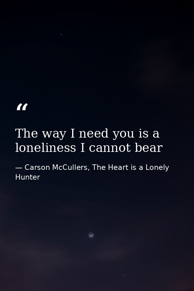 The way I need you is a loneliness I cannot bear — Carson McCullers, The Heart is a Lonely Hunter