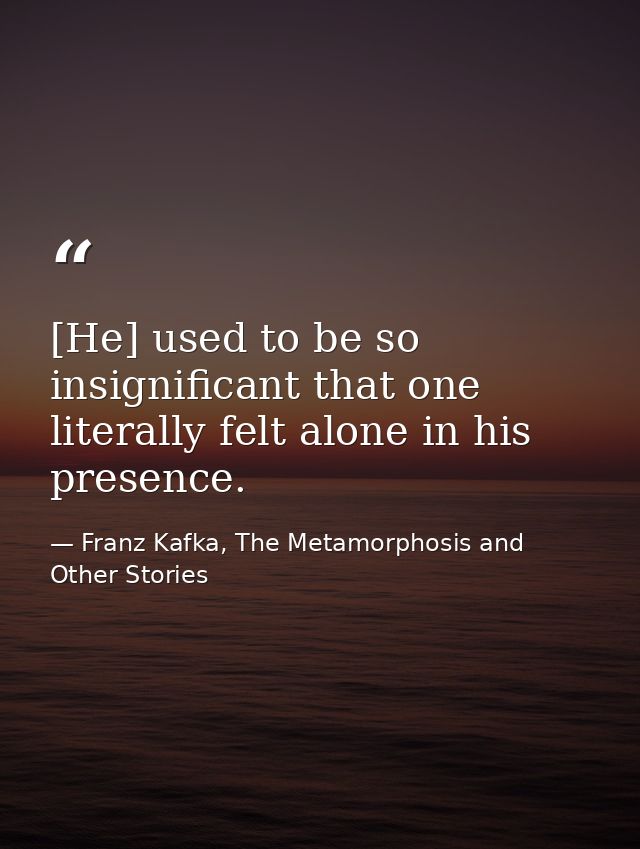 [He] used to be so insignificant that one literally felt alone in his presence. — Franz Kafka, The Metamorphosis and Other Stories