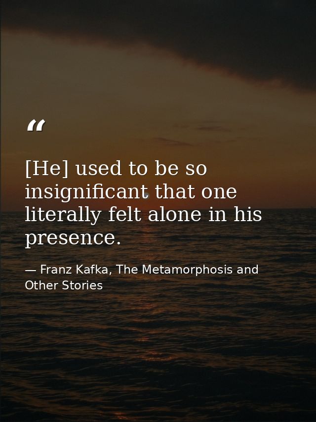 [He] used to be so insignificant that one literally felt alone in his presence. — Franz Kafka, The Metamorphosis and Other Stories