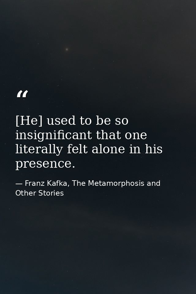 [He] used to be so insignificant that one literally felt alone in his presence. — Franz Kafka, The Metamorphosis and Other Stories