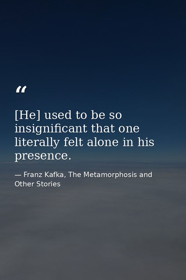 [He] used to be so insignificant that one literally felt alone in his presence. — Franz Kafka, The Metamorphosis and Other Stories