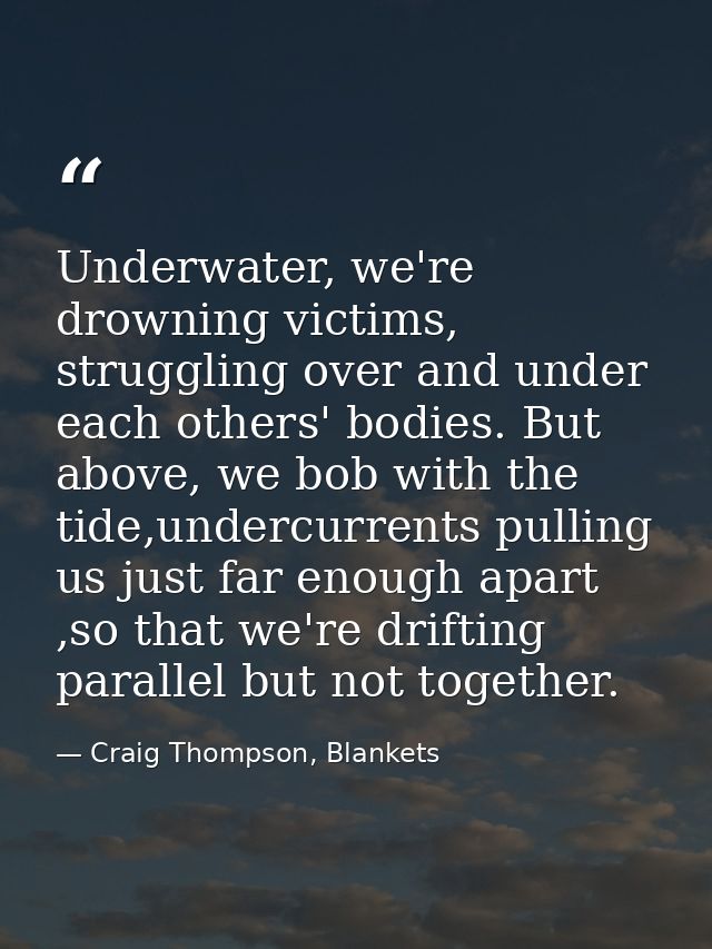 Underwater, we're drowning victims, struggling over and under each others' bodies. But above, we bob with the tide,under — Craig Thompson, Blankets
