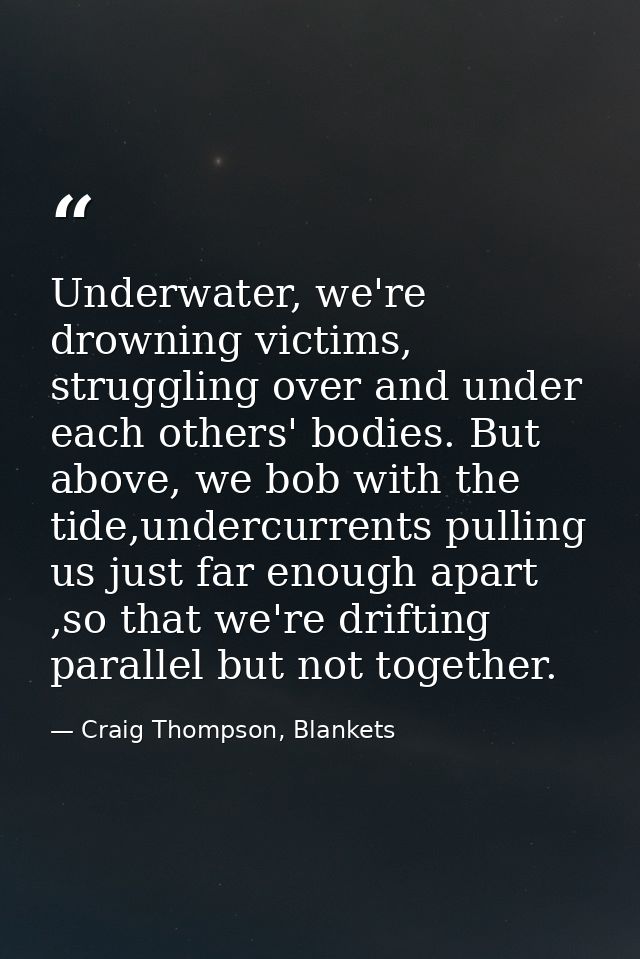 Underwater, we're drowning victims, struggling over and under each others' bodies. But above, we bob with the tide,under — Craig Thompson, Blankets