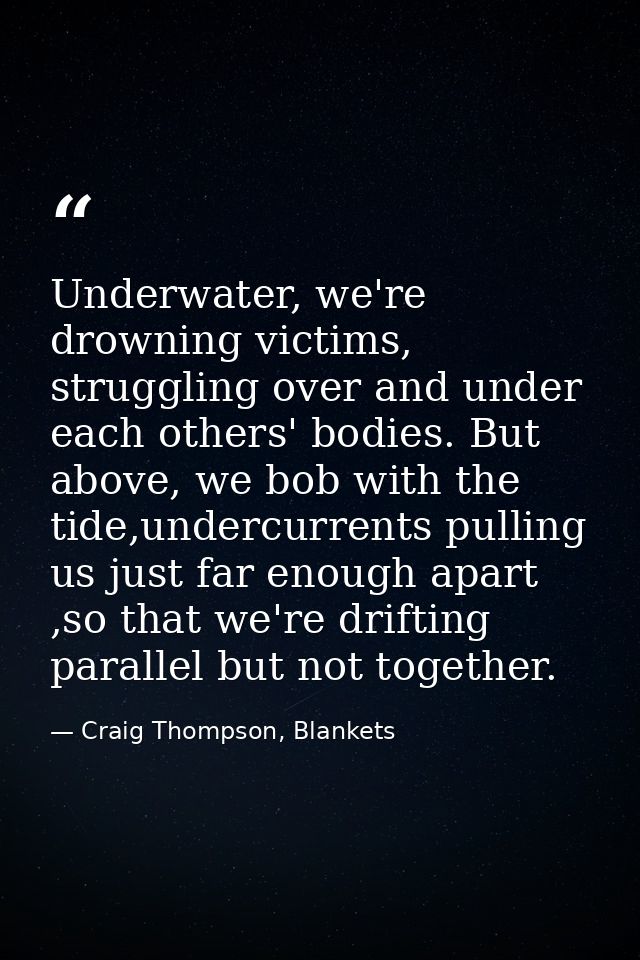 Underwater, we're drowning victims, struggling over and under each others' bodies. But above, we bob with the tide,under — Craig Thompson, Blankets