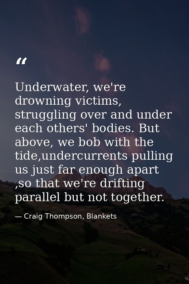 Underwater, we're drowning victims, struggling over and under each others' bodies. But above, we bob with the tide,under — Craig Thompson, Blankets
