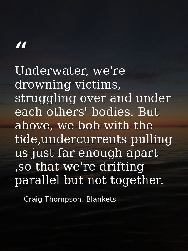 Underwater, we're drowning victims, struggling over and under each others' bodies. But above, we bob with the tide,under — Craig Thompson, Blankets