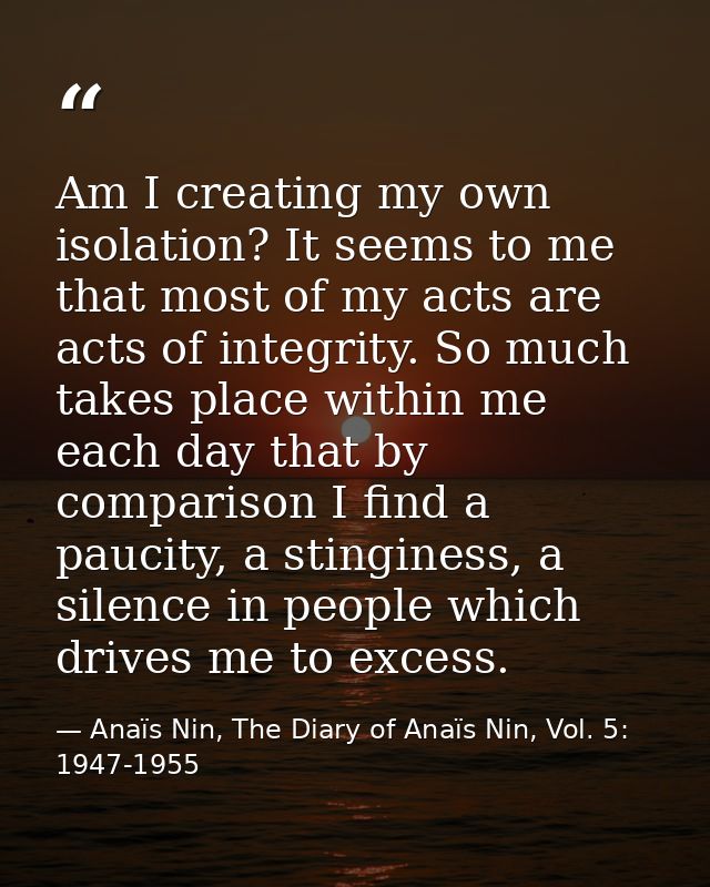 Am I creating my own isolation? It seems to me that most of my acts are acts of integrity. So much takes place within me — Anaïs Nin, The Diary of Anaïs Nin, Vol. 5: 1947-1955
