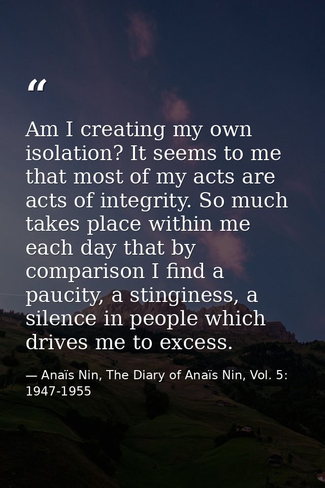 Am I creating my own isolation? It seems to me that most of my acts are acts of integrity. So much takes place within me — Anaïs Nin, The Diary of Anaïs Nin, Vol. 5: 1947-1955