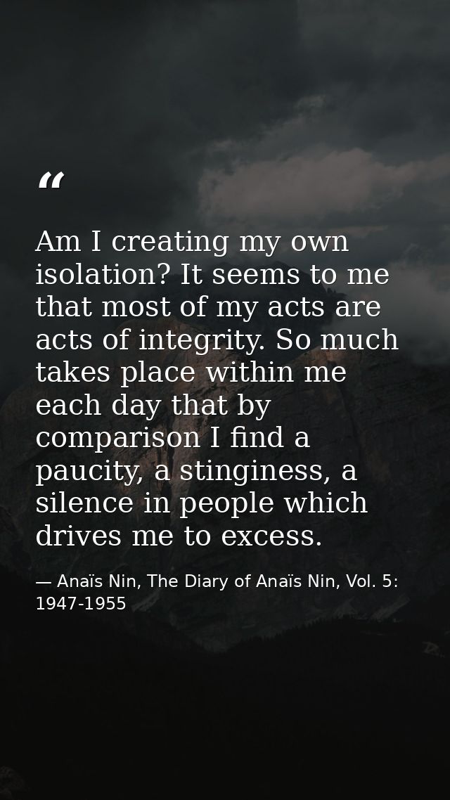 Am I creating my own isolation? It seems to me that most of my acts are acts of integrity. So much takes place within me — Anaïs Nin, The Diary of Anaïs Nin, Vol. 5: 1947-1955