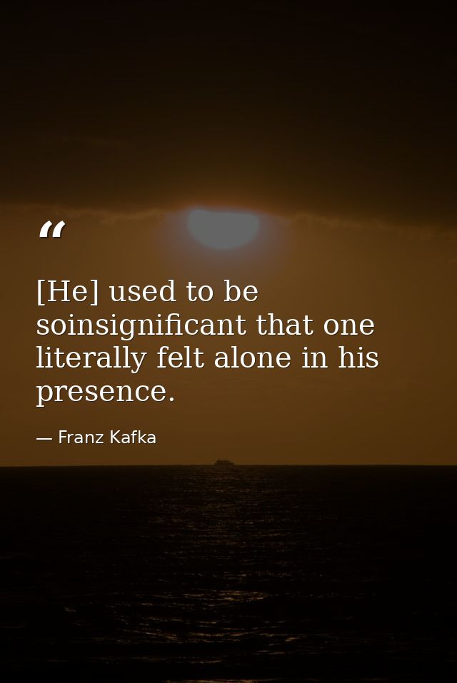 [He] used to be soinsignificant that one literally felt alone in his presence. — Franz Kafka