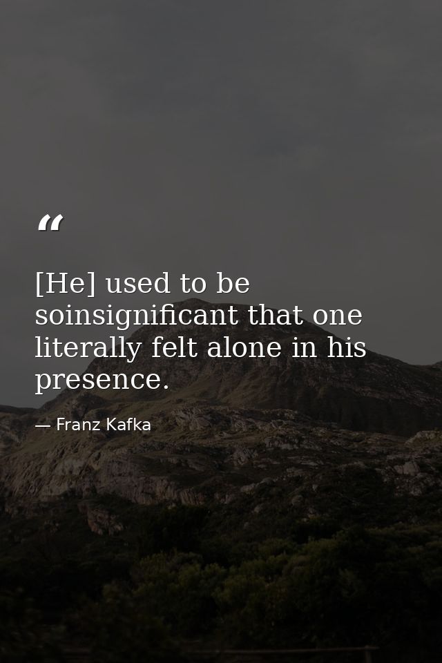 [He] used to be soinsignificant that one literally felt alone in his presence. — Franz Kafka