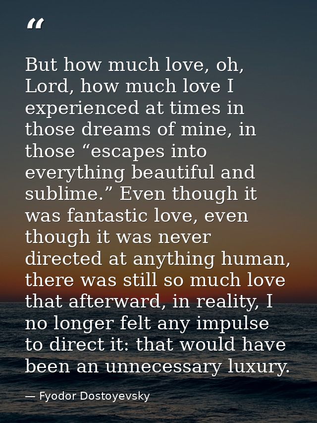 But how much love, oh, Lord, how much love I experienced at times in those dreams of mine, in those “escapes into everyt — Fyodor Dostoyevsky