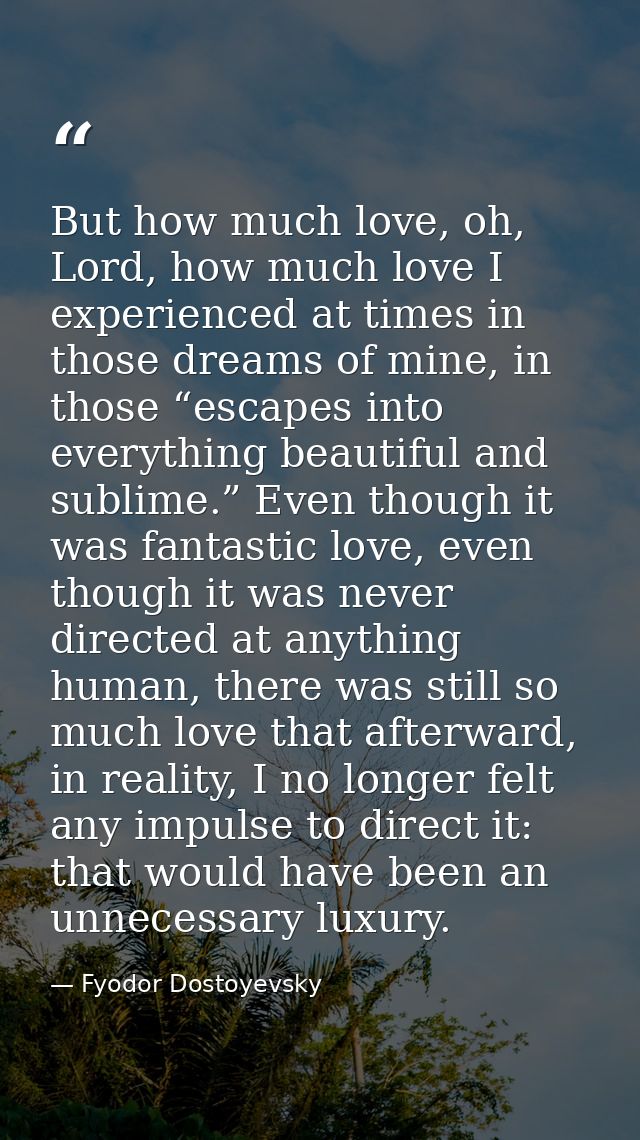 But how much love, oh, Lord, how much love I experienced at times in those dreams of mine, in those “escapes into everyt — Fyodor Dostoyevsky