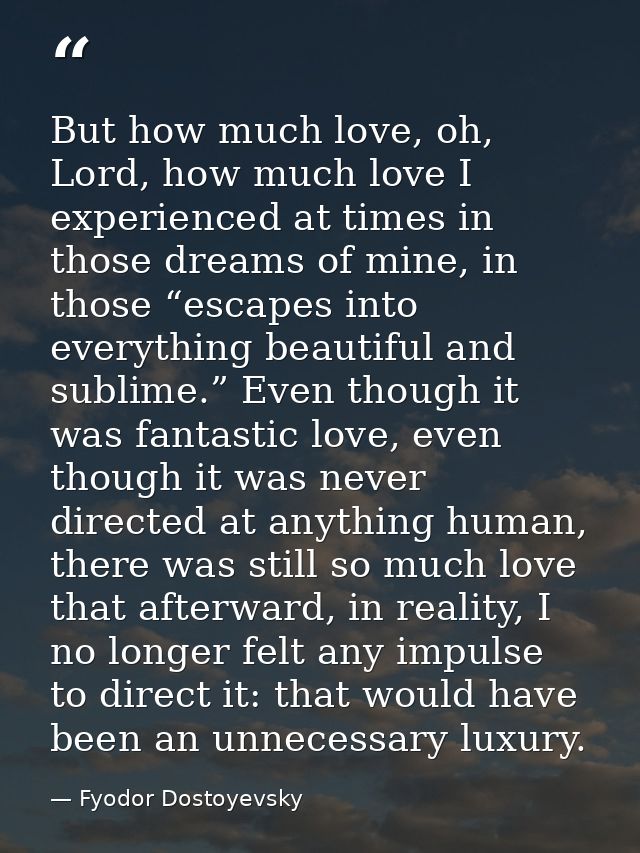 But how much love, oh, Lord, how much love I experienced at times in those dreams of mine, in those “escapes into everyt — Fyodor Dostoyevsky