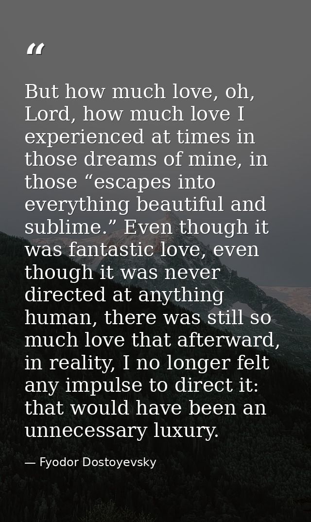 But how much love, oh, Lord, how much love I experienced at times in those dreams of mine, in those “escapes into everyt — Fyodor Dostoyevsky
