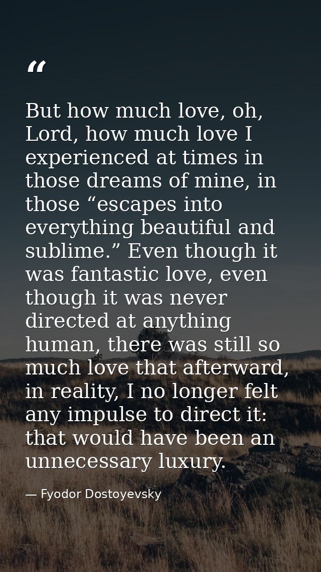 But how much love, oh, Lord, how much love I experienced at times in those dreams of mine, in those “escapes into everyt — Fyodor Dostoyevsky