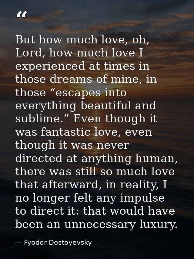 But how much love, oh, Lord, how much love I experienced at times in those dreams of mine, in those “escapes into everyt — Fyodor Dostoyevsky
