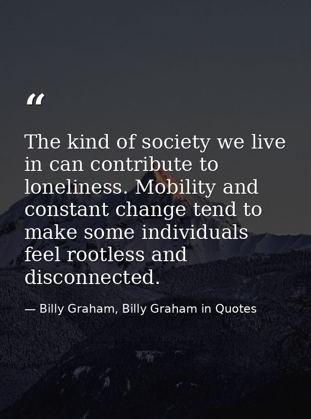 The kind of society we live in can contribute to loneliness. Mobility and constant change tend to make some individuals  — Billy Graham, Billy Graham in Quotes