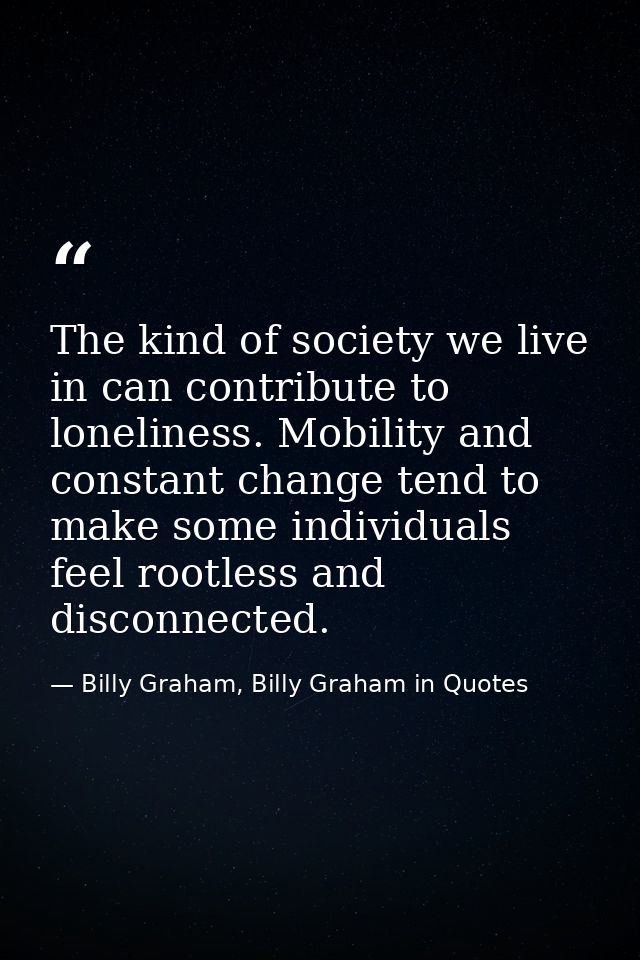 The kind of society we live in can contribute to loneliness. Mobility and constant change tend to make some individuals  — Billy Graham, Billy Graham in Quotes