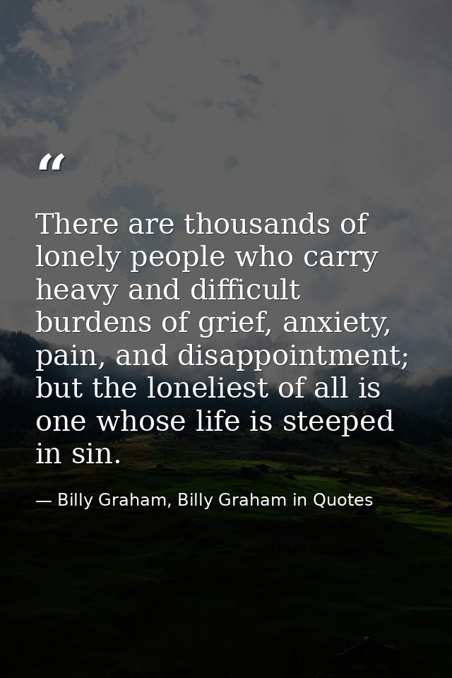 There are thousands of lonely people who carry heavy and difficult burdens of grief, anxiety, pain, and disappointment;  — Billy Graham, Billy Graham in Quotes