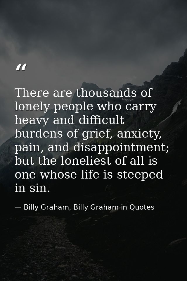 There are thousands of lonely people who carry heavy and difficult burdens of grief, anxiety, pain, and disappointment;  — Billy Graham, Billy Graham in Quotes