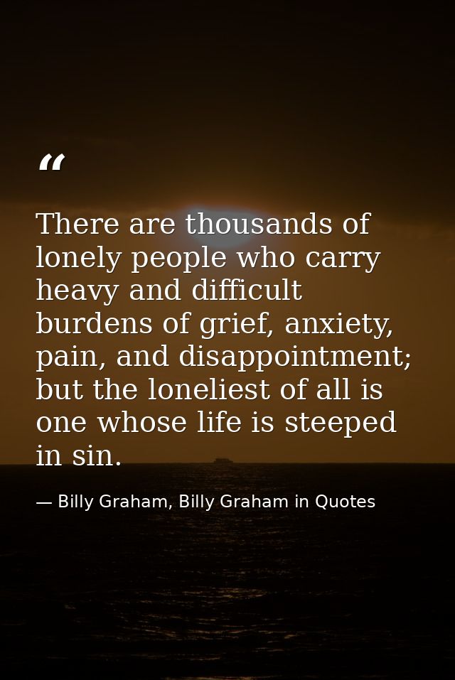 There are thousands of lonely people who carry heavy and difficult burdens of grief, anxiety, pain, and disappointment;  — Billy Graham, Billy Graham in Quotes