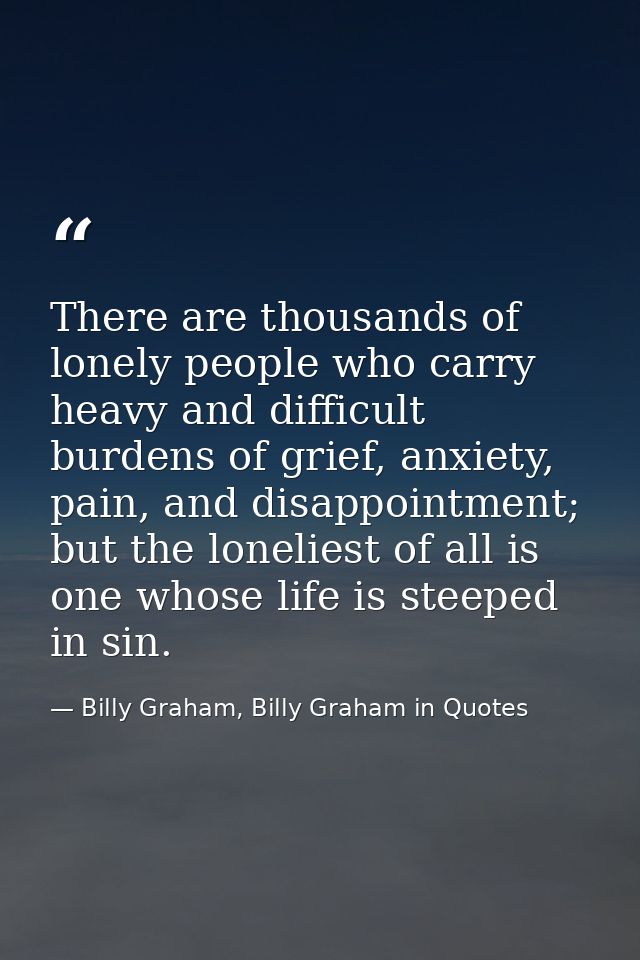 There are thousands of lonely people who carry heavy and difficult burdens of grief, anxiety, pain, and disappointment;  — Billy Graham, Billy Graham in Quotes