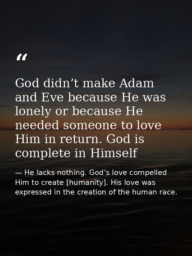 God didn’t make Adam and Eve because He was lonely or because He needed someone to love Him in return. God is complete i — He lacks nothing. God’s love compelled Him to create [humanity]. His love was expressed in the creation of the human race.