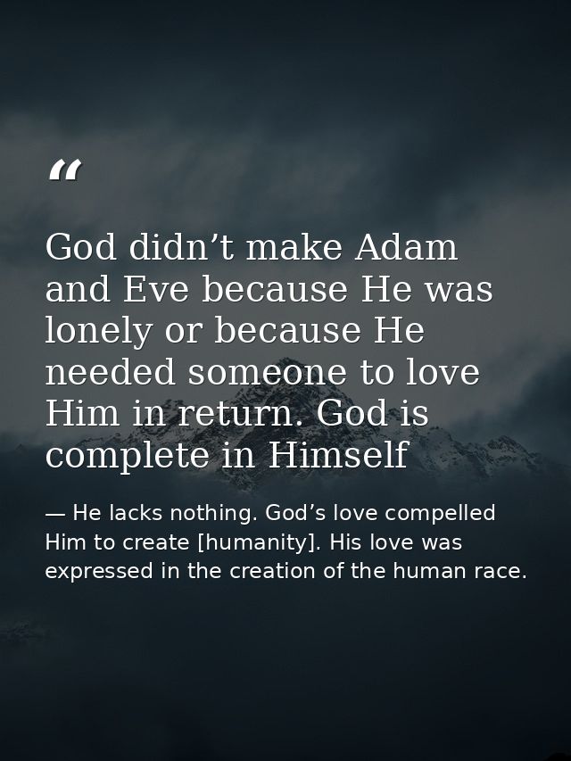 God didn’t make Adam and Eve because He was lonely or because He needed someone to love Him in return. God is complete i — He lacks nothing. God’s love compelled Him to create [humanity]. His love was expressed in the creation of the human race.