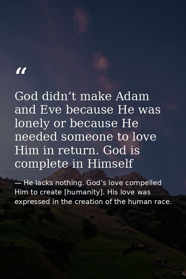 God didn’t make Adam and Eve because He was lonely or because He needed someone to love Him in return. God is complete i — He lacks nothing. God’s love compelled Him to create [humanity]. His love was expressed in the creation of the human race.