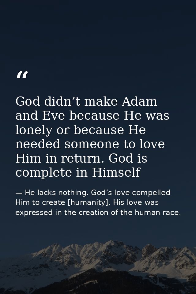 God didn’t make Adam and Eve because He was lonely or because He needed someone to love Him in return. God is complete i — He lacks nothing. God’s love compelled Him to create [humanity]. His love was expressed in the creation of the human race.
