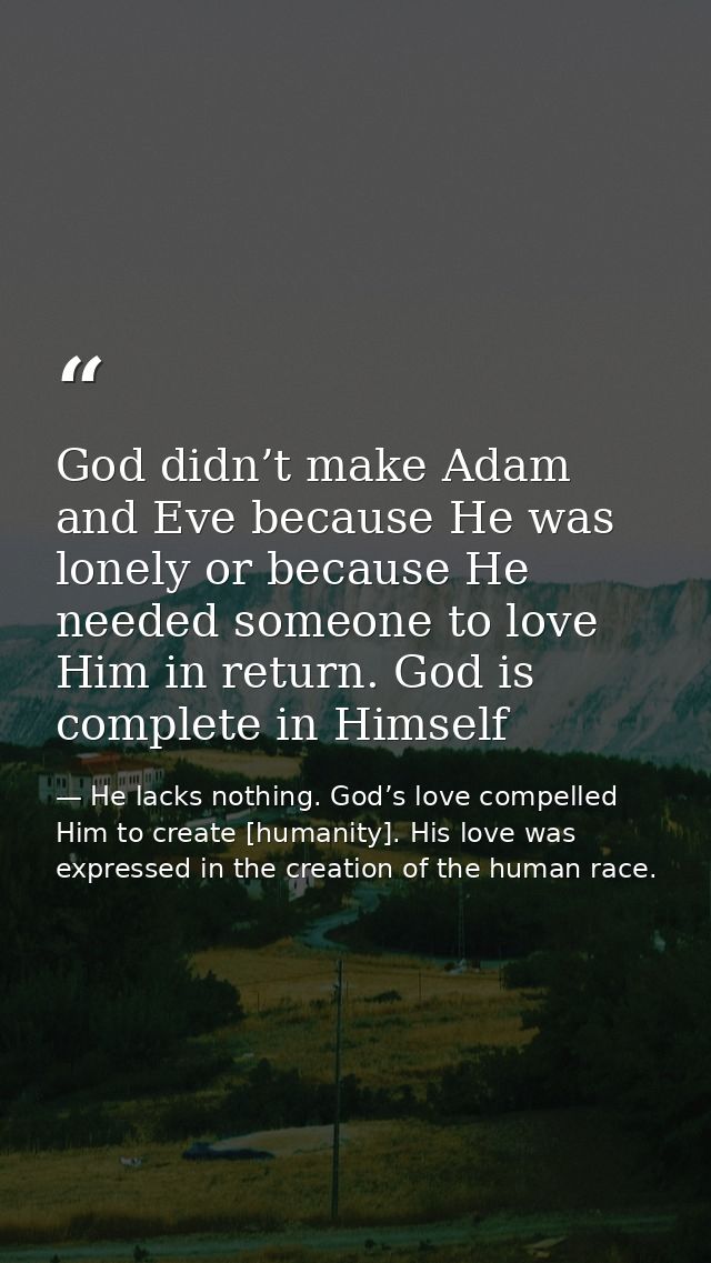 God didn’t make Adam and Eve because He was lonely or because He needed someone to love Him in return. God is complete i — He lacks nothing. God’s love compelled Him to create [humanity]. His love was expressed in the creation of the human race.