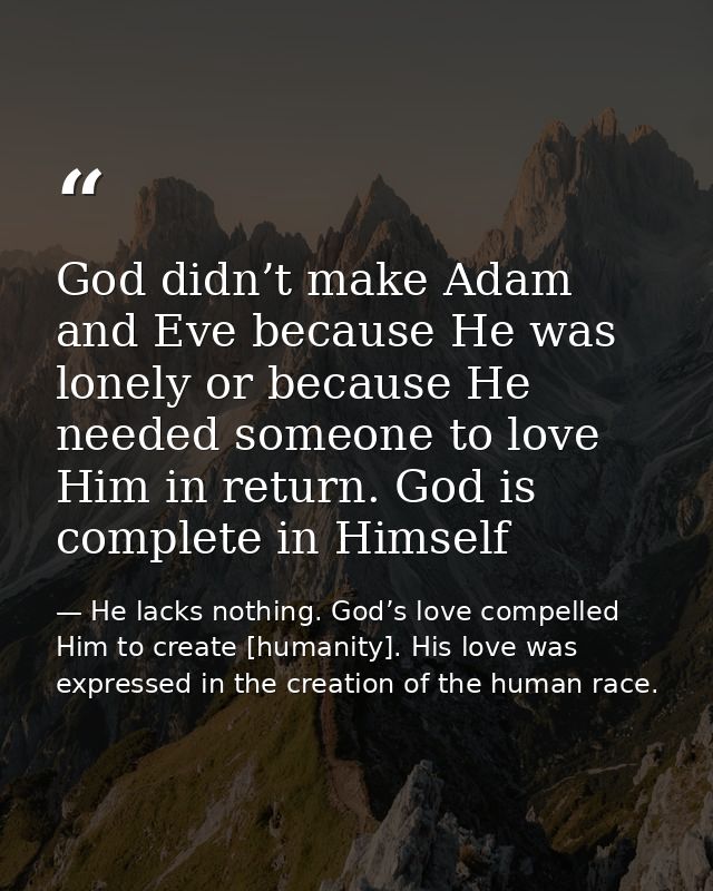 God didn’t make Adam and Eve because He was lonely or because He needed someone to love Him in return. God is complete i — He lacks nothing. God’s love compelled Him to create [humanity]. His love was expressed in the creation of the human race.