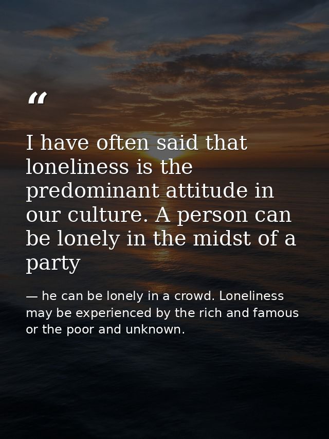 I have often said that loneliness is the predominant attitude in our culture. A person can be lonely in the midst of a p — he can be lonely in a crowd. Loneliness may be experienced by the rich and famous or the poor and unknown.