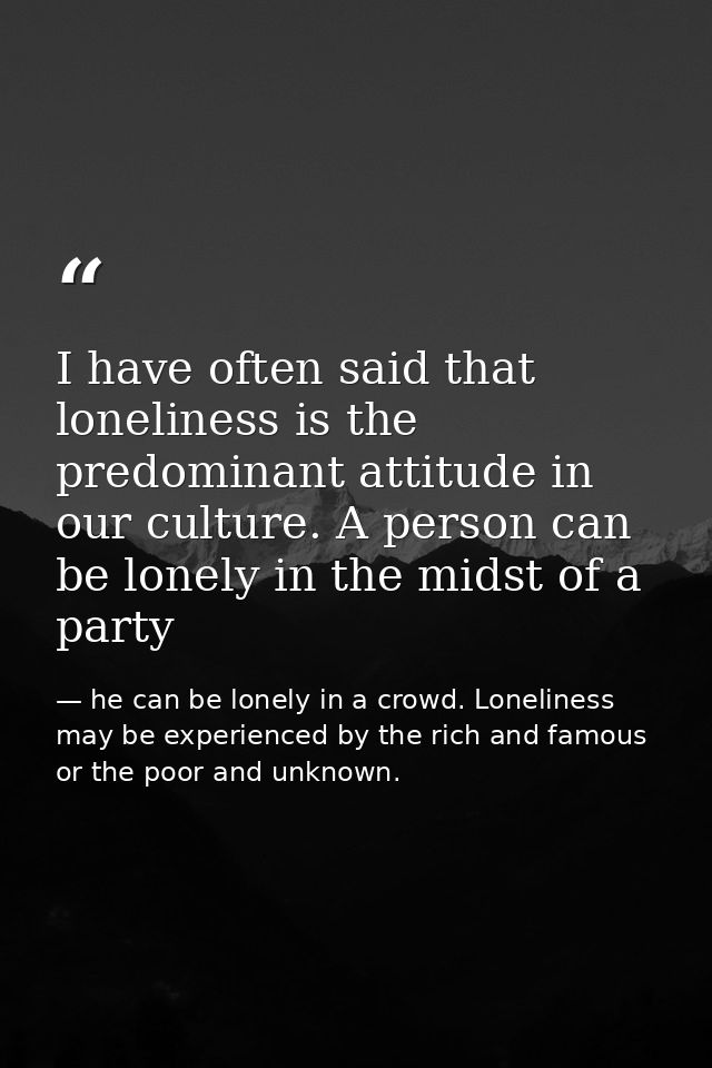 I have often said that loneliness is the predominant attitude in our culture. A person can be lonely in the midst of a p — he can be lonely in a crowd. Loneliness may be experienced by the rich and famous or the poor and unknown.
