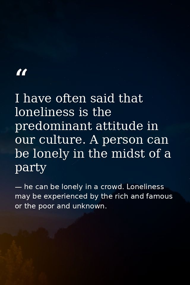 I have often said that loneliness is the predominant attitude in our culture. A person can be lonely in the midst of a p — he can be lonely in a crowd. Loneliness may be experienced by the rich and famous or the poor and unknown.