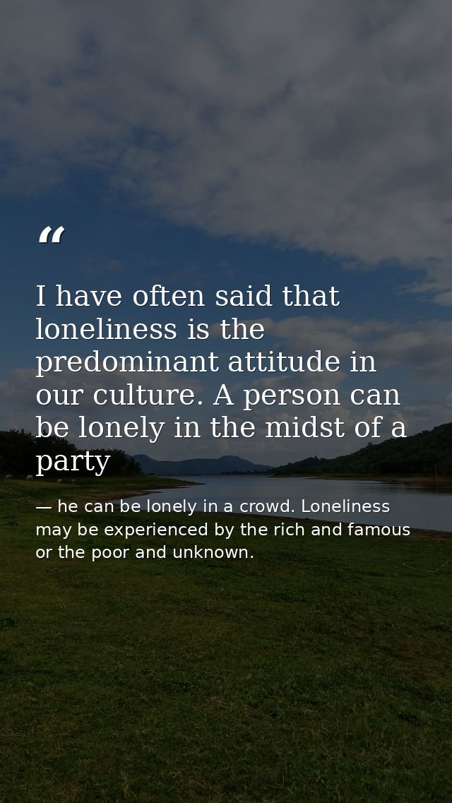 I have often said that loneliness is the predominant attitude in our culture. A person can be lonely in the midst of a p — he can be lonely in a crowd. Loneliness may be experienced by the rich and famous or the poor and unknown.