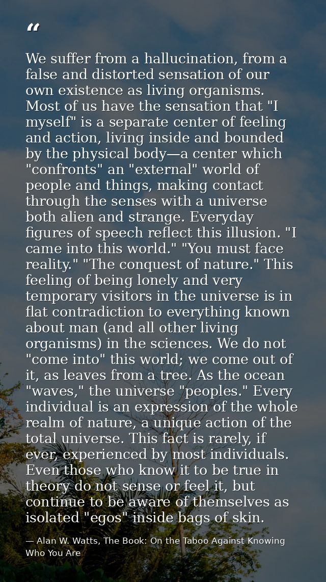 We suffer from a hallucination, from a false and distorted sensation of our own existence as living organisms. Most of u — Alan W. Watts, The Book: On the Taboo Against Knowing Who You Are