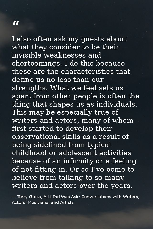 I also often ask my guests about what they consider to be their invisible weaknesses and shortcomings. I do this because — Terry Gross, All I Did Was Ask: Conversations with Writers, Actors, Musicians, and Artists