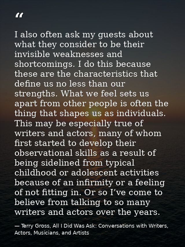 I also often ask my guests about what they consider to be their invisible weaknesses and shortcomings. I do this because — Terry Gross, All I Did Was Ask: Conversations with Writers, Actors, Musicians, and Artists
