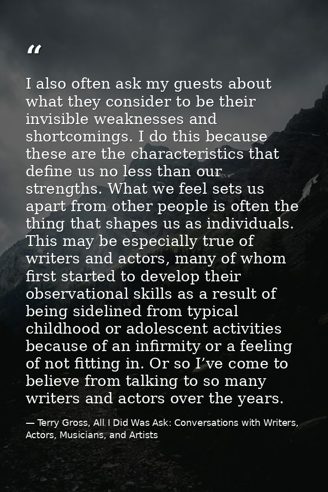 I also often ask my guests about what they consider to be their invisible weaknesses and shortcomings. I do this because — Terry Gross, All I Did Was Ask: Conversations with Writers, Actors, Musicians, and Artists