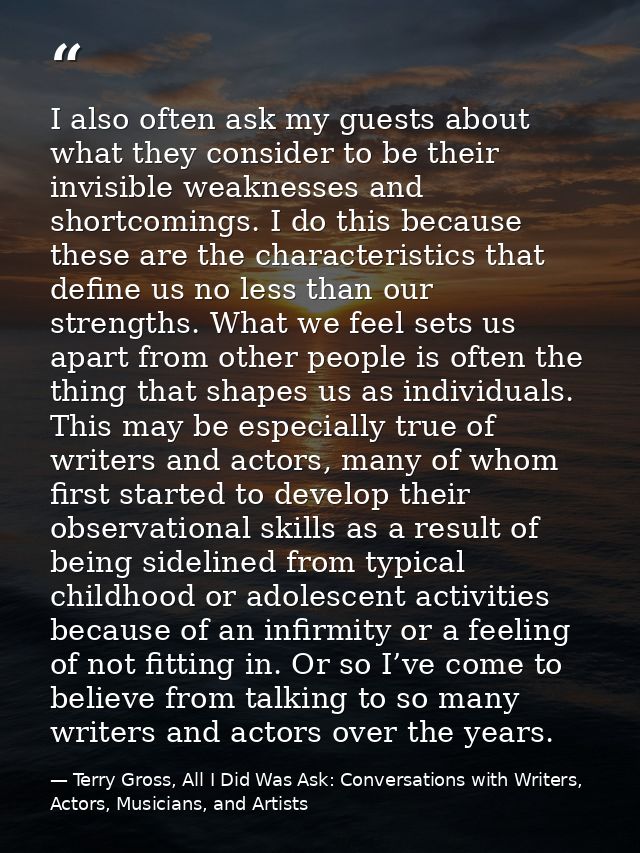 I also often ask my guests about what they consider to be their invisible weaknesses and shortcomings. I do this because — Terry Gross, All I Did Was Ask: Conversations with Writers, Actors, Musicians, and Artists