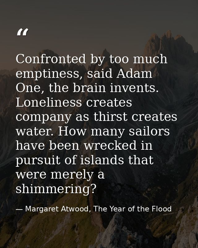 Confronted by too much emptiness, said Adam One, the brain invents. Loneliness creates company as thirst creates water.  — Margaret Atwood, The Year of the Flood